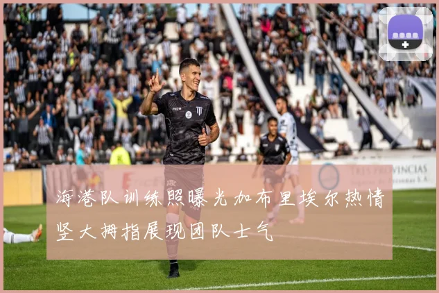 海港队训练照曝光加布里埃尔热情竖大拇指展现团队士气