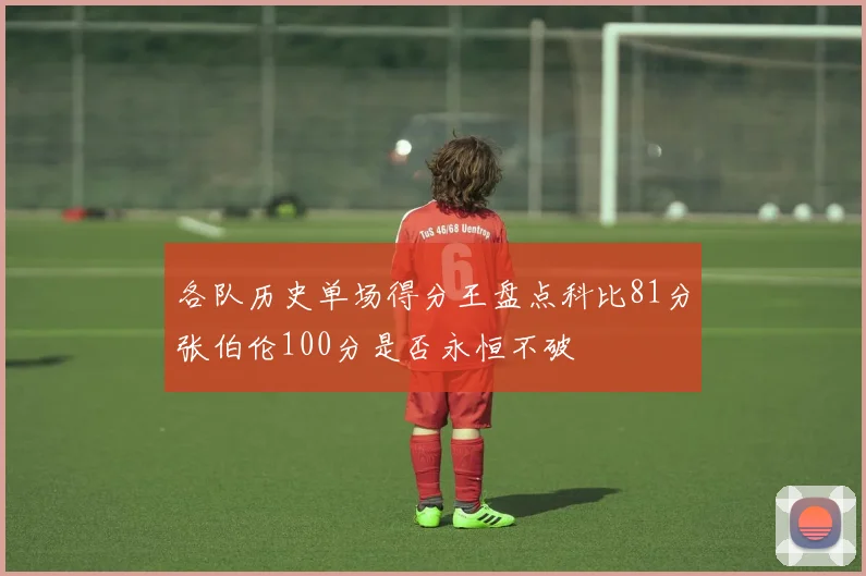 各队历史单场得分王盘点科比81分张伯伦100分是否永恒不破