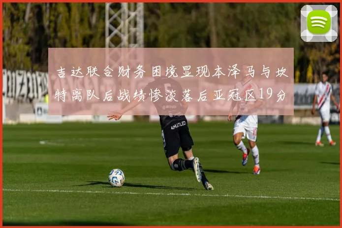 吉达联合财务困境显现本泽马与坎特离队后战绩惨淡落后亚冠区19分