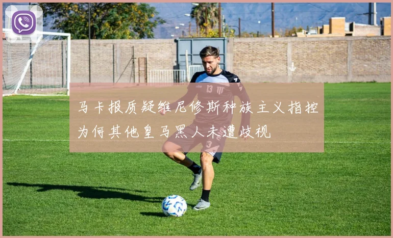 马卡报质疑维尼修斯种族主义指控为何其他皇马黑人未遭歧视