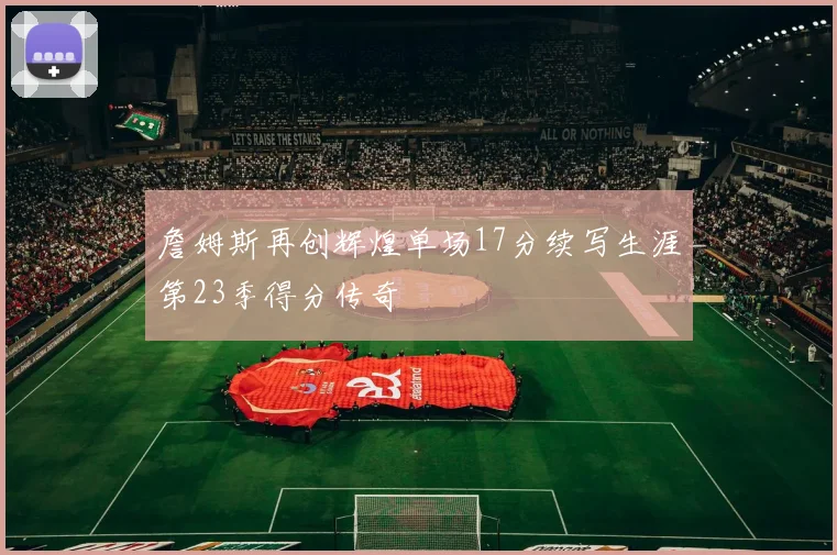 詹姆斯再创辉煌单场17分续写生涯第23季得分传奇