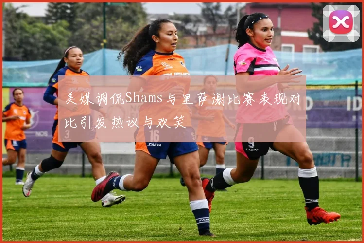 美媒调侃Shams与里萨谢比赛表现对比引发热议与欢笑