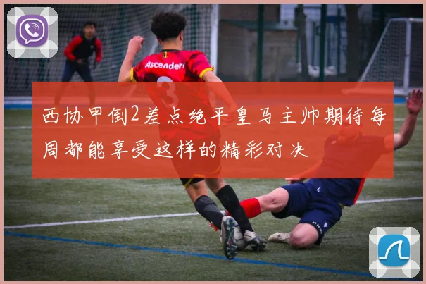 西协甲倒2差点绝平皇马主帅期待每周都能享受这样的精彩对决