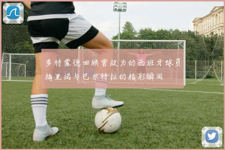 多特蒙德回顾曾效力的西班牙球员梅里诺与巴尔特拉的精彩瞬间