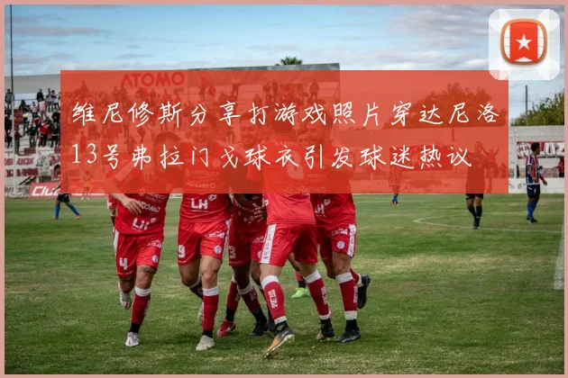 维尼修斯分享打游戏照片穿达尼洛13号弗拉门戈球衣引发球迷热议