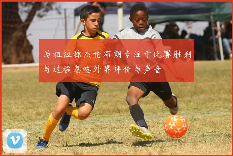 马祖拉称杰伦布朗专注于比赛胜利与过程忽略外界评价与声音