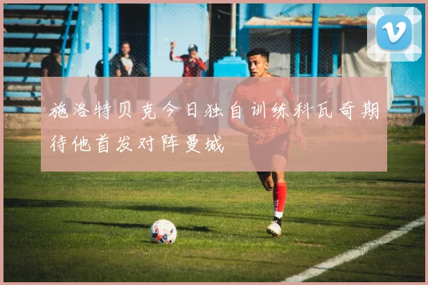 施洛特贝克今日独自训练科瓦奇期待他首发对阵曼城