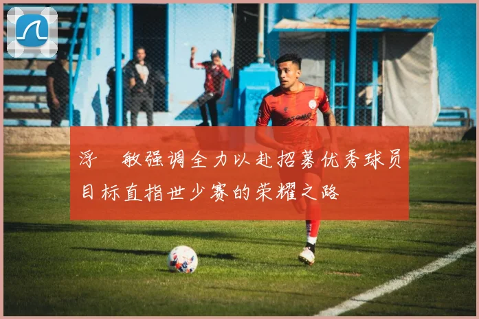 浮嶋敏强调全力以赴招募优秀球员目标直指世少赛的荣耀之路