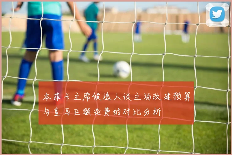 本菲卡主席候选人谈主场改建预算与皇马巨额花费的对比分析