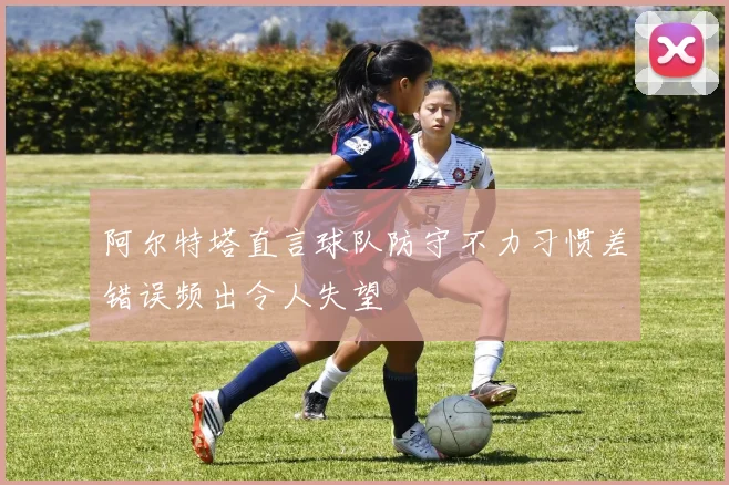 阿尔特塔直言球队防守不力习惯差错误频出令人失望