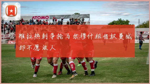 维拉热刺争抢马尔穆什租借权曼城却不愿放人