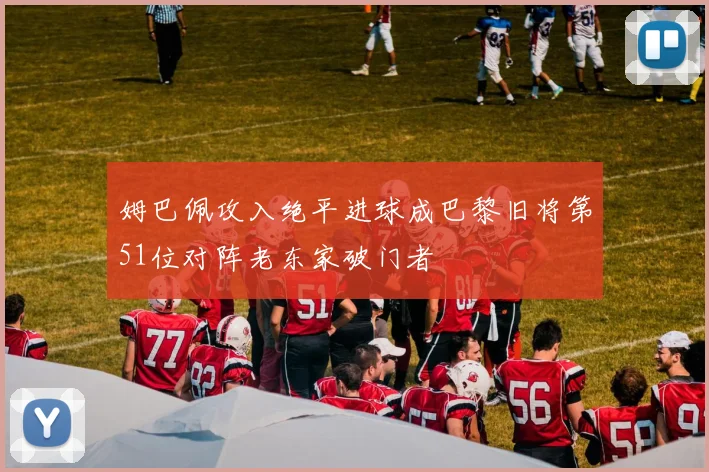 姆巴佩攻入绝平进球成巴黎旧将第51位对阵老东家破门者