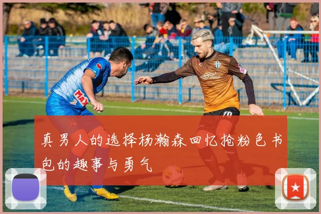 真男人的选择杨瀚森回忆抢粉色书包的趣事与勇气