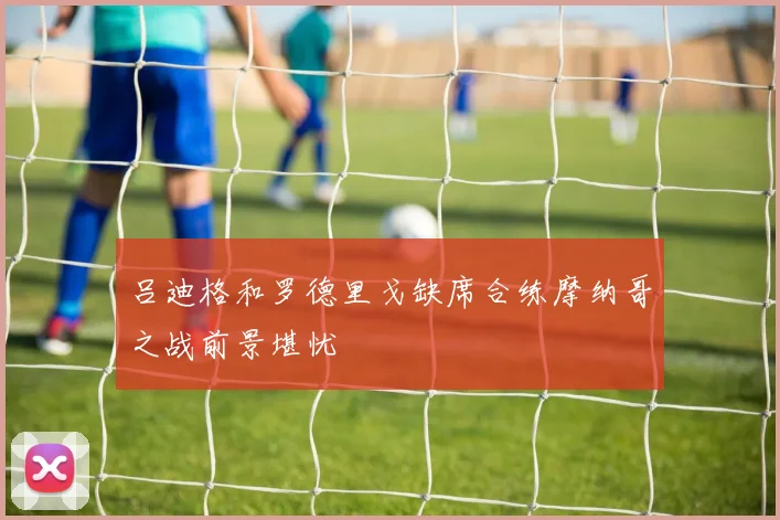 吕迪格和罗德里戈缺席合练摩纳哥之战前景堪忧
