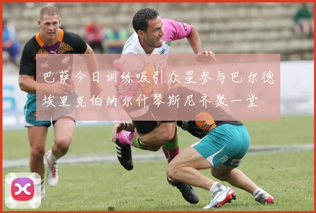 巴萨今日训练吸引众星参与巴尔德埃里克伯纳尔什琴斯尼齐聚一堂