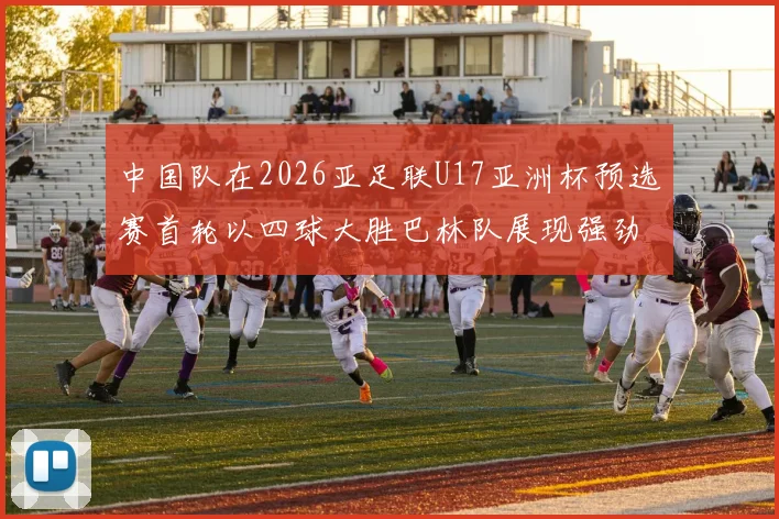 中国队在2026亚足联U17亚洲杯预选赛首轮以四球大胜巴林队展现强劲实力